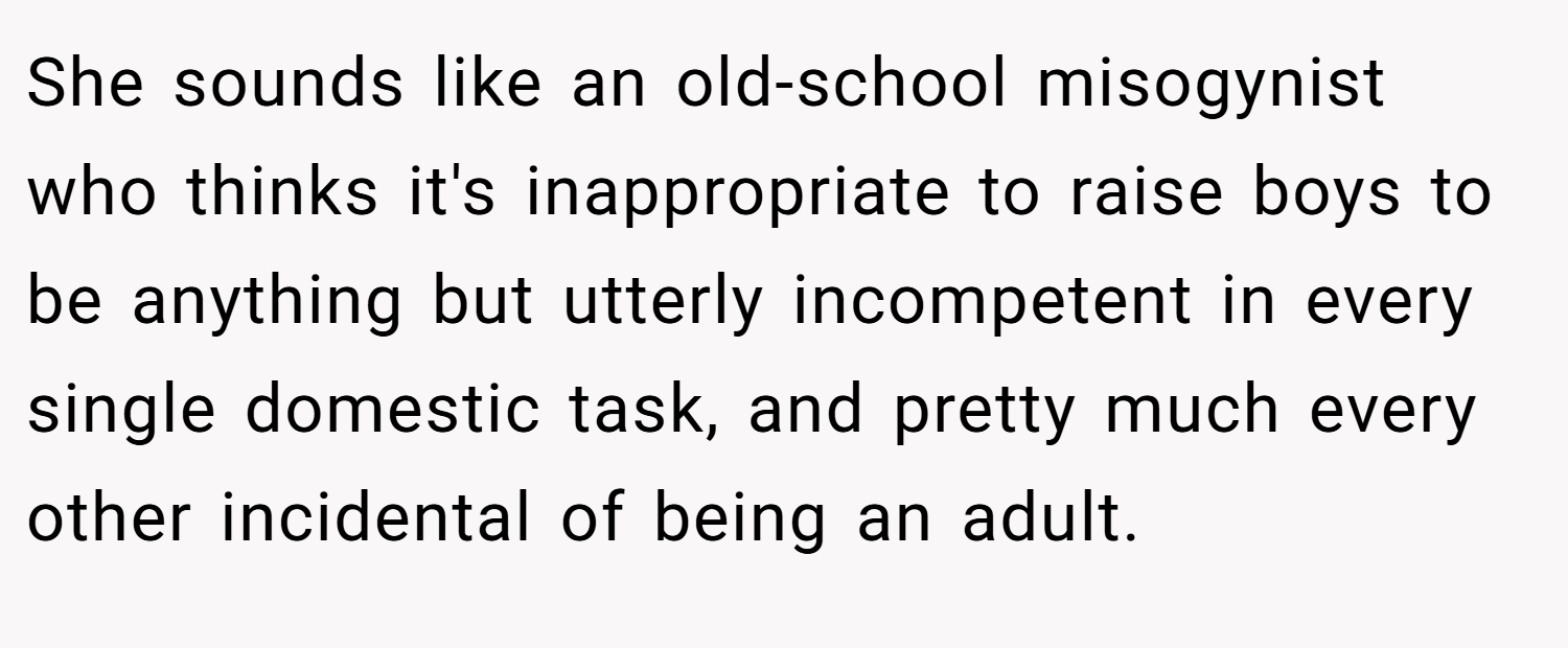 She sounds like an old-school misogynist who thinks it's inappropriate to raise boys to be anything but utterly incompetent in every single domestic task, and pretty much every other incidental of being an adult.