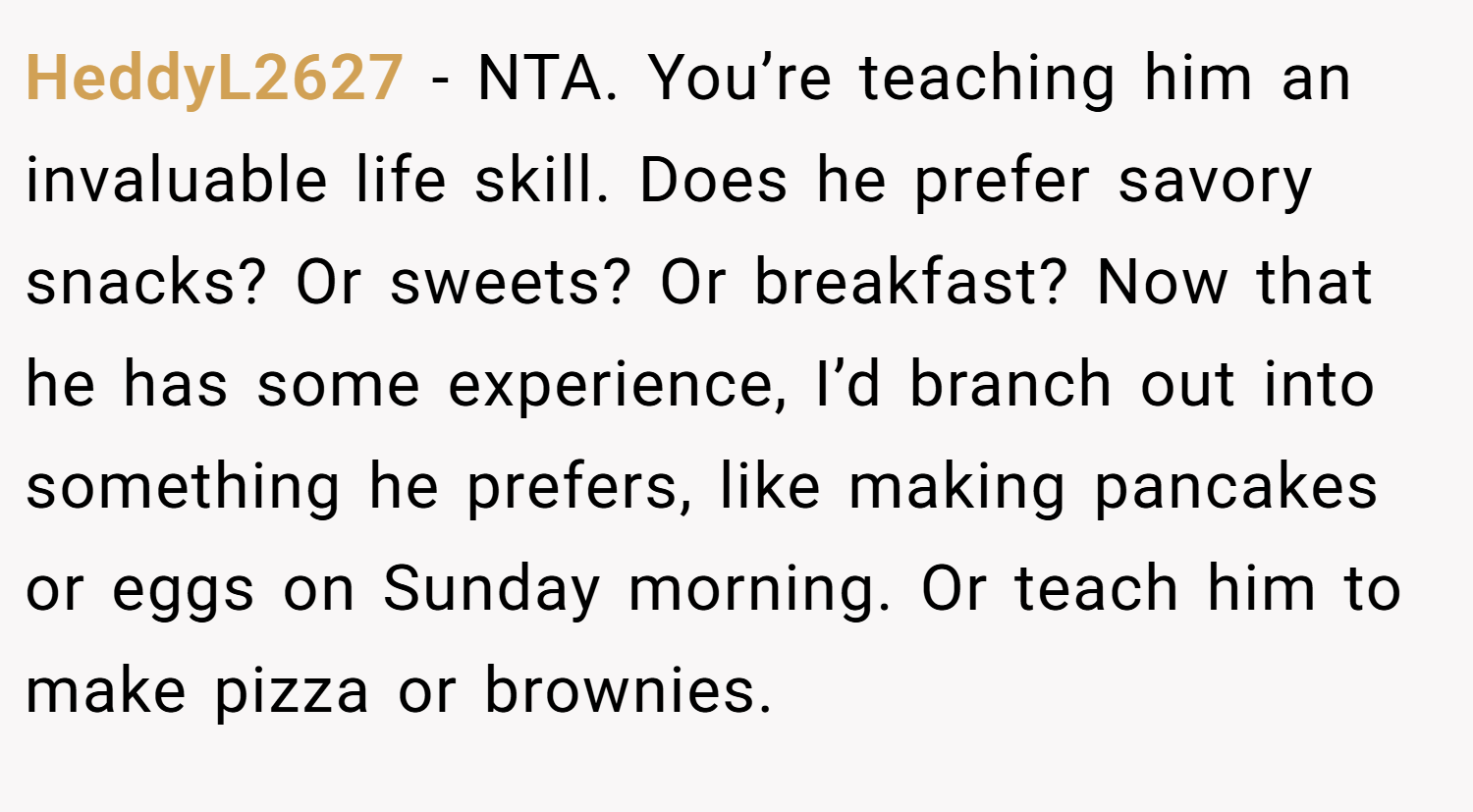 HeddyL2627 − NTA. You’re teaching him an invaluable life skill. Does he prefer savory snacks? Or sweets? Or breakfast? Now that he has some experience, I’d branch out into something he prefers, like making pancakes or eggs on Sunday morning. Or teach him to make pizza or brownies.
