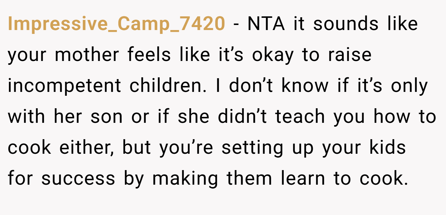 Impressive_Camp_7420 − NTA it sounds like your mother feels like it’s okay to raise incompetent children. I don’t know if it’s only with her son or if she didn’t teach you how to cook either, but you’re setting up your kids for success by making them learn to cook.