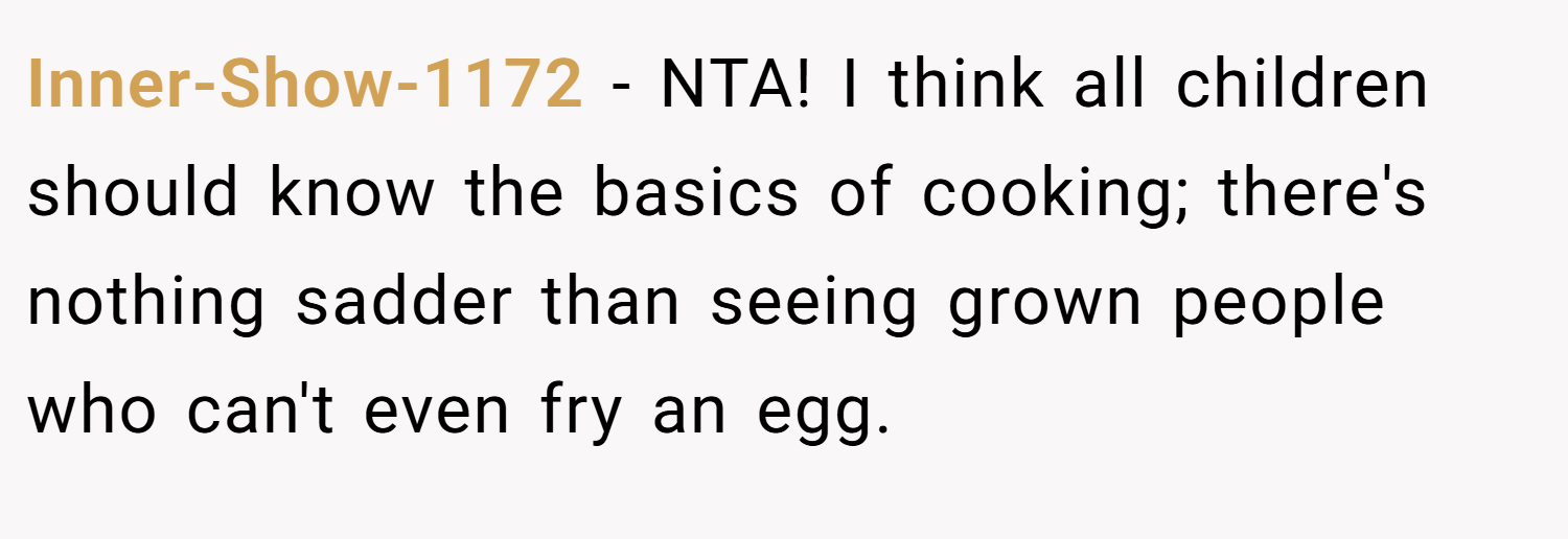 Inner-Show-1172 − NTA! I think all children should know the basics of cooking; there's nothing sadder than seeing grown people who can't even fry an egg.
