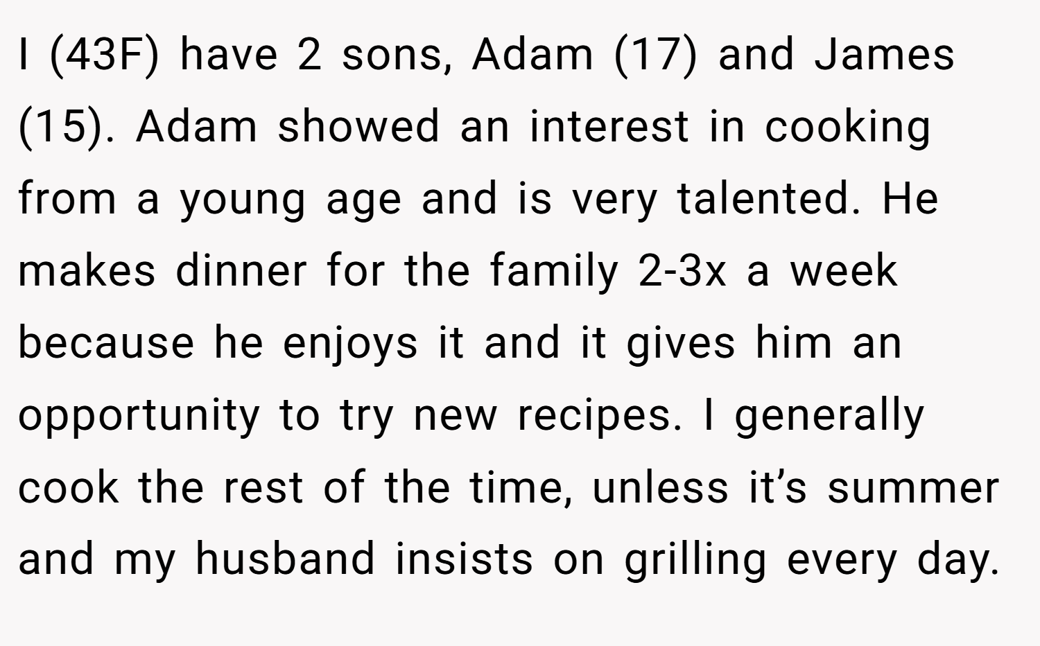 I (43F) have 2 sons, Adam (17) and James (15). Adam showed an interest in cooking from a young age and is very talented. He makes dinner for the family 2-3x a week because he enjoys it and it gives him an opportunity to try new recipes. I generally cook the rest of the time, unless it’s summer and my husband insists on grilling every day.