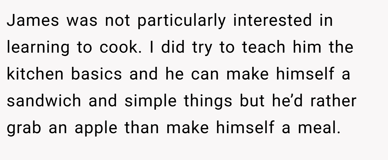 James was not particularly interested in learning to cook. I did try to teach him the kitchen basics and he can make himself a sandwich and simple things but he’d rather grab an apple than make himself a meal.