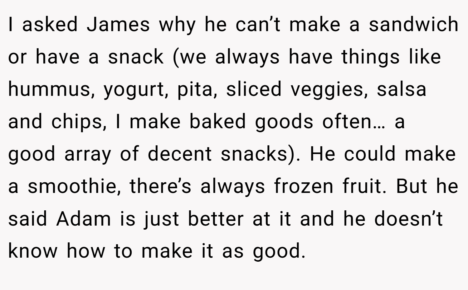 I asked James why he can’t make a sandwich or have a snack (we always have things like hummus, yogurt, pita, sliced veggies, salsa and chips, I make baked goods often… a good array of decent snacks). He could make a smoothie, there’s always frozen fruit. But he said Adam is just better at it and he doesn’t know how to make it as good.