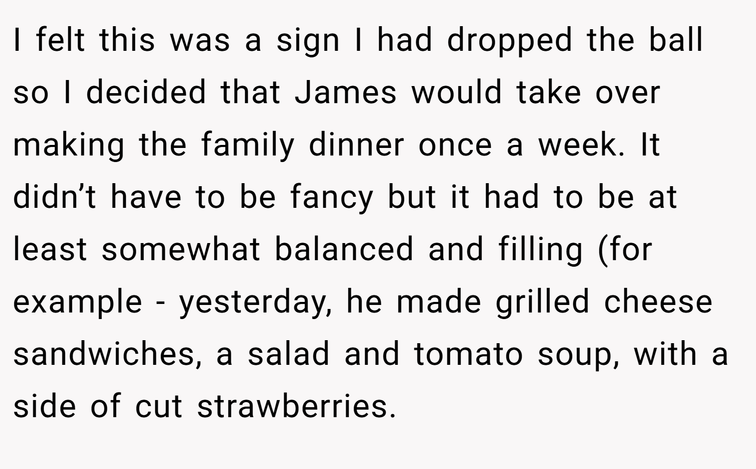 I felt this was a sign I had dropped the ball so I decided that James would take over making the family dinner once a week. It didn’t have to be fancy but it had to be at least somewhat balanced and filling (for example - yesterday, he made grilled cheese sandwiches, a salad and tomato soup, with a side of cut strawberries.