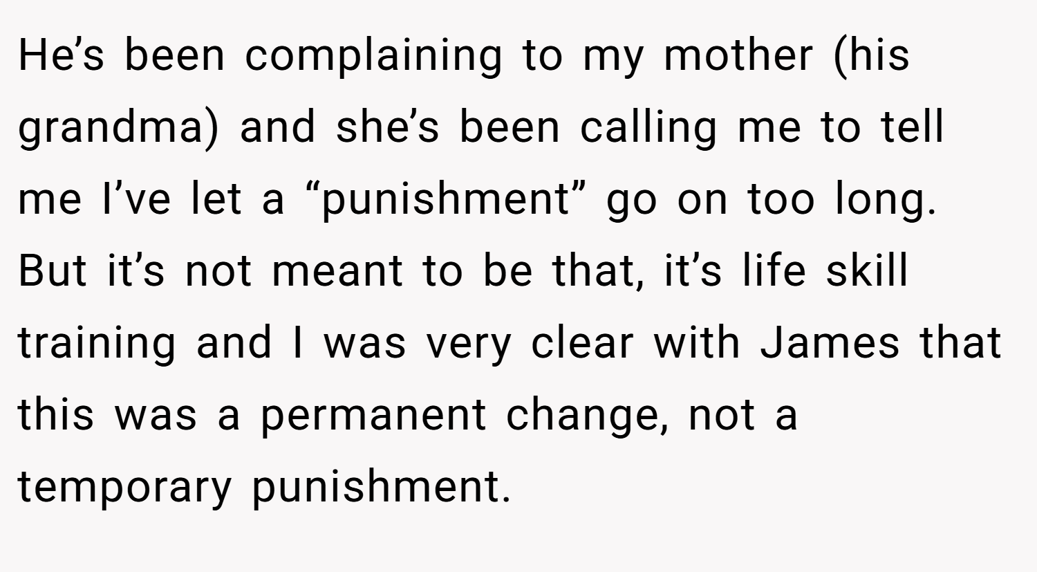 He’s been complaining to my mother (his grandma) and she’s been calling me to tell me I’ve let a “punishment” go on too long. But it’s not meant to be that, it’s life skill training and I was very clear with James that this was a permanent change, not a temporary punishment.