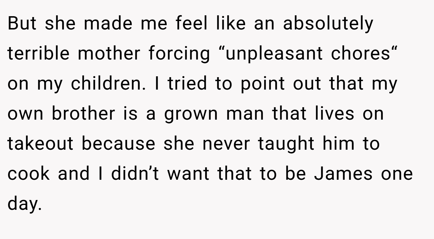 But she made me feel like an absolutely terrible mother forcing “unpleasant chores“ on my children. I tried to point out that my own brother is a grown man that lives on takeout because she never taught him to cook and I didn’t want that to be James one day.