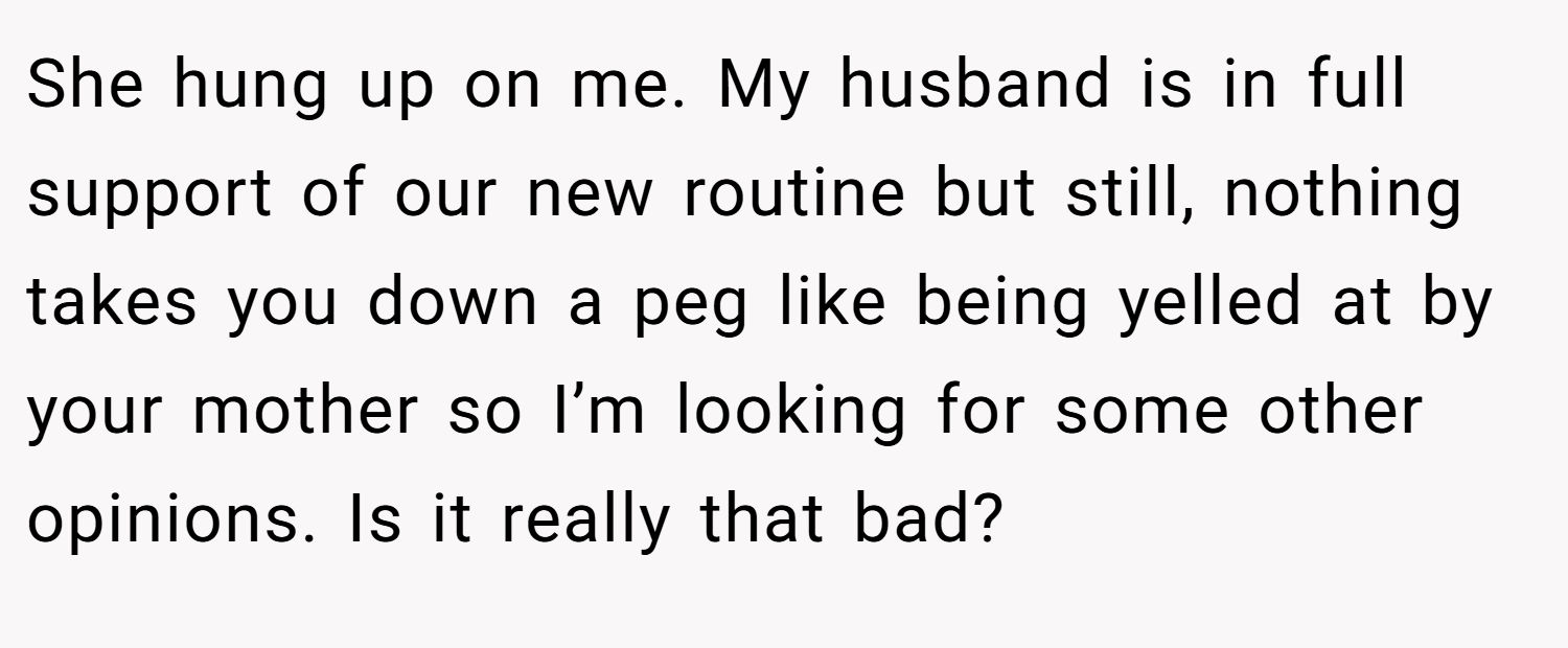 She hung up on me. My husband is in full support of our new routine but still, nothing takes you down a peg like being yelled at by your mother so I’m looking for some other opinions. Is it really that bad?