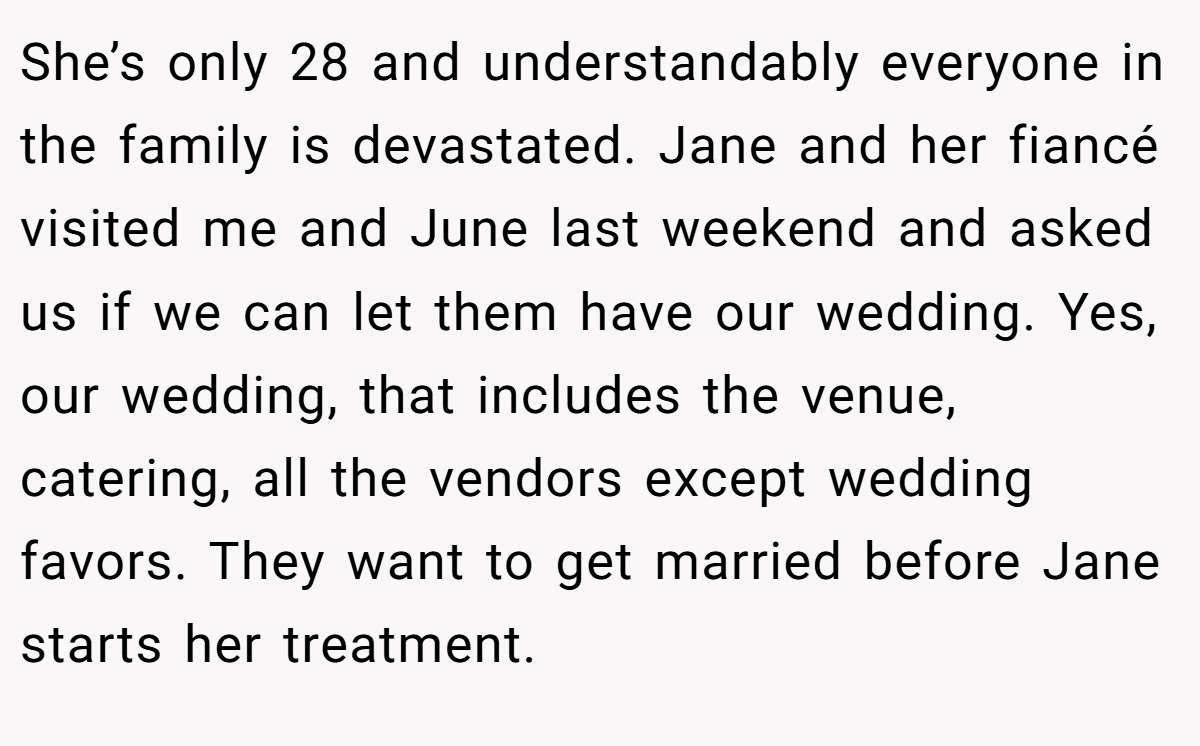 She’s only 28 and understandably everyone in the family is devastated. Jane and her fiancé visited me and June last weekend and asked us if we can let them have our wedding. Yes, our wedding, that includes the venue, catering, all the vendors except wedding favors. They want to get married before Jane starts her treatment.