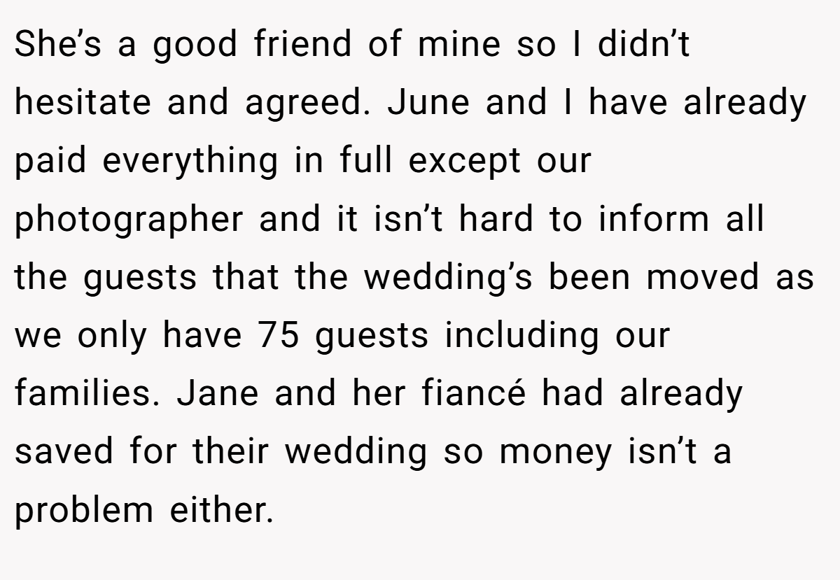 She’s a good friend of mine so I didn’t hesitate and agreed. June and I have already paid everything in full except our photographer and it isn’t hard to inform all the guests that the wedding’s been moved as we only have 75 guests including our families. Jane and her fiancé had already saved for their wedding so money isn’t a problem either.