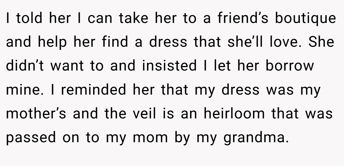 I told her I can take her to a friend’s boutique and help her find a dress that she’ll love. She didn’t want to and insisted I let her borrow mine. I reminded her that my dress was my mother’s and the veil is an heirloom that was passed on to my mom by my grandma.