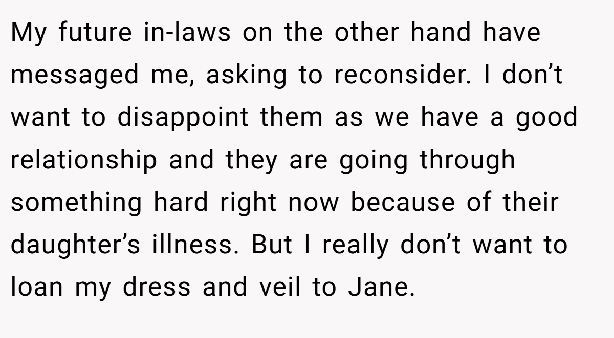 My future in-laws on the other hand have messaged me, asking to reconsider. I don’t want to disappoint them as we have a good relationship and they are going through something hard right now because of their daughter’s illness. But I really don’t want to loan my dress and veil to Jane.