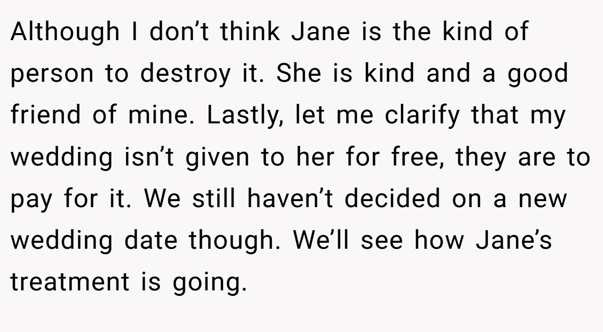 Although I don’t think Jane is the kind of person to destroy it. She is kind and a good friend of mine. Lastly, let me clarify that my wedding isn’t given to her for free, they are to pay for it. We still haven’t decided on a new wedding date though. We’ll see how Jane’s treatment is going.