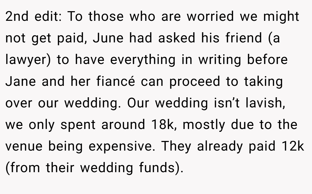 2nd edit: To those who are worried we might not get paid, June had asked his friend (a lawyer) to have everything in writing before Jane and her fiancé can proceed to taking over our wedding. Our wedding isn’t lavish, we only spent around 18k, mostly due to the venue being expensive. They already paid 12k (from their wedding funds).