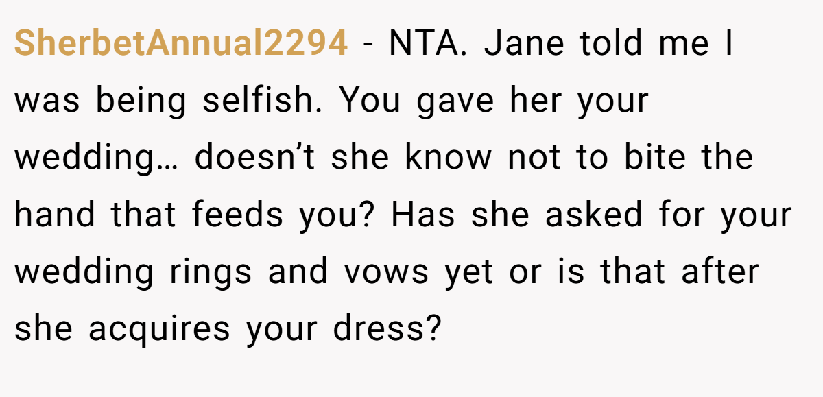 SherbetAnnual2294 − NTA. Jane told me I was being selfish. You gave her your wedding… doesn’t she know not to bite the hand that feeds you? Has she asked for your wedding rings and vows yet or is that after she acquires your dress?