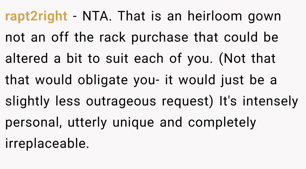rapt2right − NTA. That is an heirloom gown not an off the rack purchase that could be altered a bit to suit each of you. (Not that that would obligate you- it would just be a slightly less outrageous request) It's intensely personal, utterly unique and completely irreplaceable.