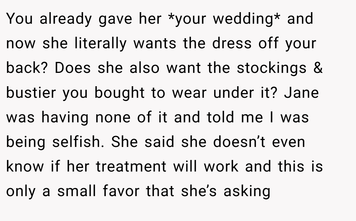 You already gave her *your wedding* and now she literally wants the dress off your back? Does she also want the stockings & bustier you bought to wear under it? Jane was having none of it and told me I was being selfish. She said she doesn’t even know if her treatment will work and this is only a small favor that she’s asking