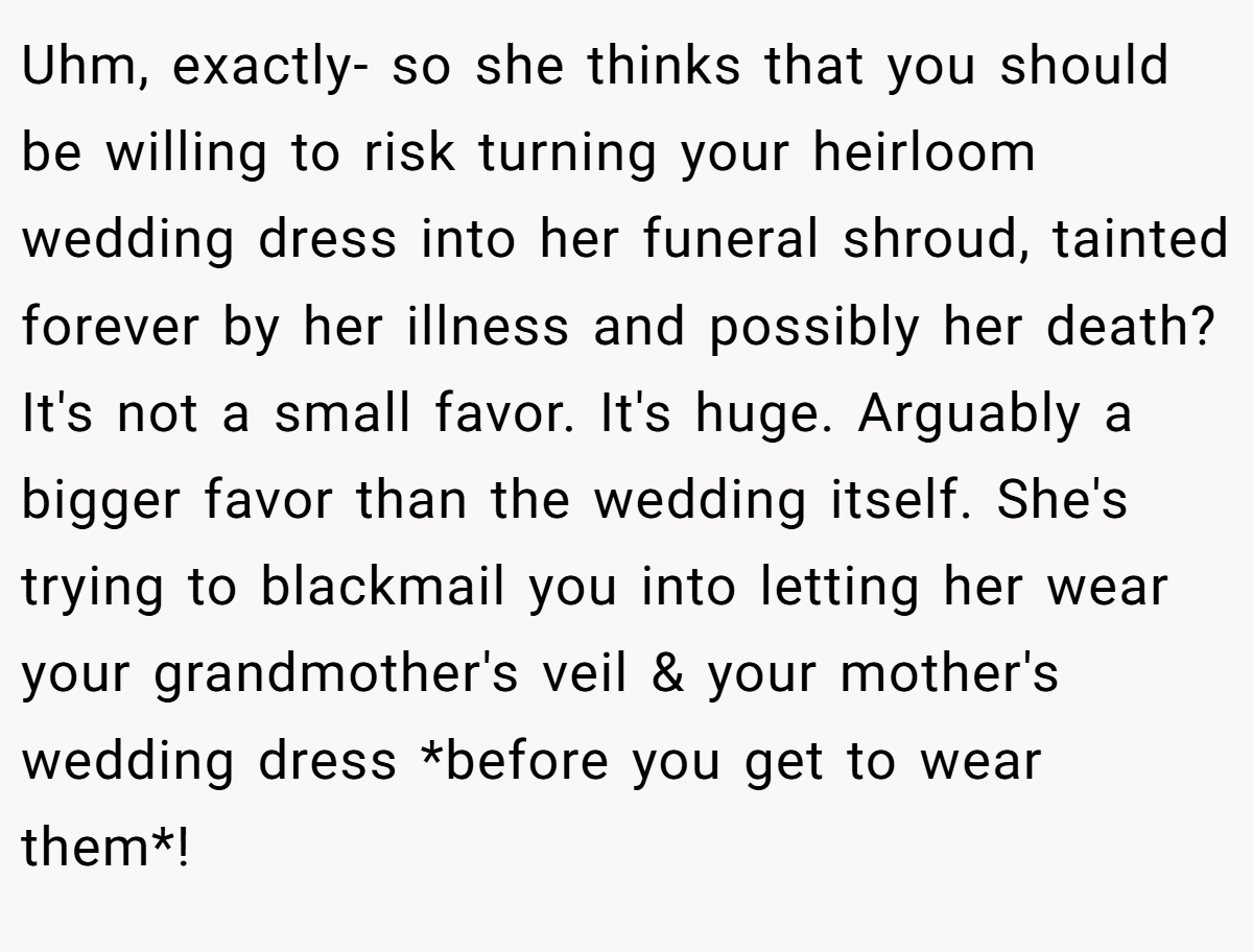 Uhm, exactly- so she thinks that you should be willing to risk turning your heirloom wedding dress into her funeral shroud, tainted forever by her illness and possibly her death? It's not a small favor. It's huge. Arguably a bigger favor than the wedding itself. She's trying to blackmail you into letting her wear your grandmother's veil & your mother's wedding dress *before you get to wear them*!