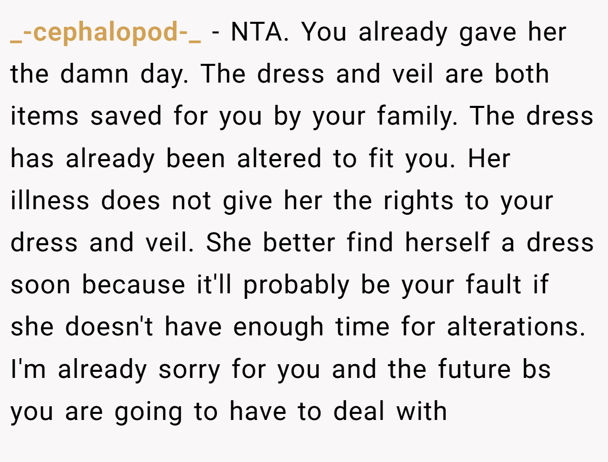 _-cephalopod-_ − NTA. You already gave her the damn day. The dress and veil are both items saved for you by your family. The dress has already been altered to fit you. Her illness does not give her the rights to your dress and veil. She better find herself a dress soon because it'll probably be your fault if she doesn't have enough time for alterations. I'm already sorry for you and the future bs you are going to have to deal with