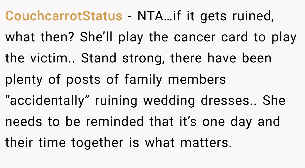 CouchcarrotStatus − NTA…if it gets ruined, what then? She’ll play the cancer card to play the victim.. Stand strong, there have been plenty of posts of family members “accidentally” ruining wedding dresses.. She needs to be reminded that it’s one day and their time together is what matters.