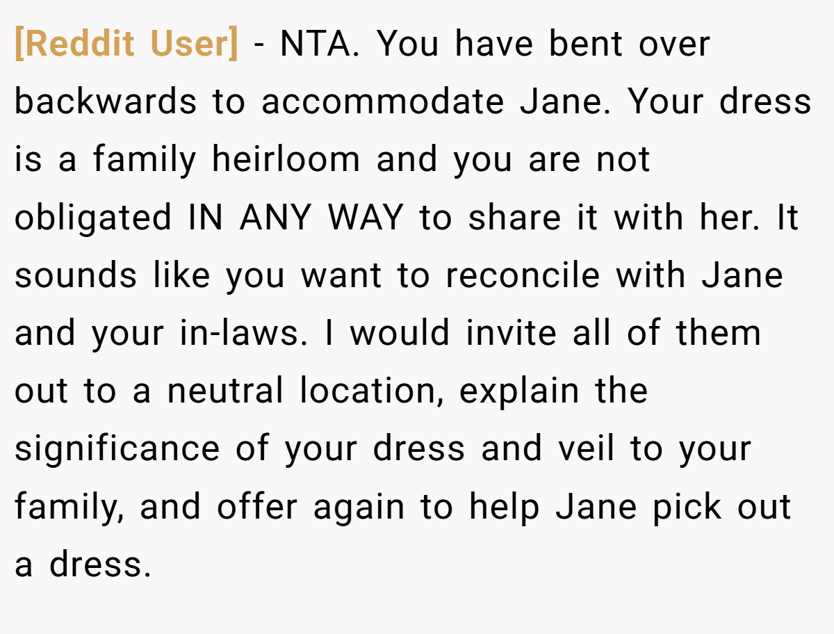[Reddit User] − NTA. You have bent over backwards to accommodate Jane. Your dress is a family heirloom and you are not obligated IN ANY WAY to share it with her. It sounds like you want to reconcile with Jane and your in-laws. I would invite all of them out to a neutral location, explain the significance of your dress and veil to your family, and offer again to help Jane pick out a dress.