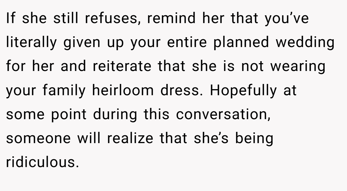 If she still refuses, remind her that you’ve literally given up your entire planned wedding for her and reiterate that she is not wearing your family heirloom dress. Hopefully at some point during this conversation, someone will realize that she’s being ridiculous.