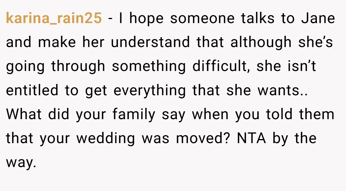 karina_rain25 − I hope someone talks to Jane and make her understand that although she’s going through something difficult, she isn’t entitled to get everything that she wants.. What did your family say when you told them that your wedding was moved? NTA by the way.
