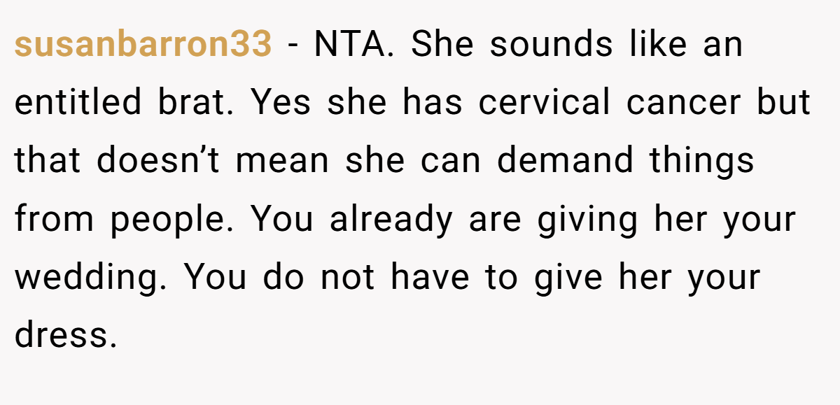susanbarron33 − NTA. She sounds like an entitled brat. Yes she has cervical cancer but that doesn’t mean she can demand things from people. You already are giving her your wedding. You do not have to give her your dress.