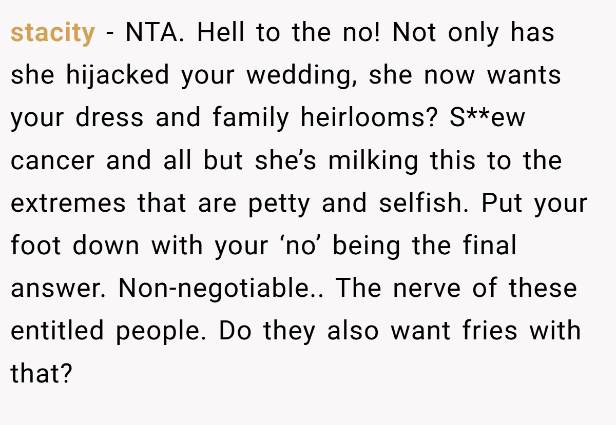 stacity − NTA. Hell to the no! Not only has she hijacked your wedding, she now wants your dress and family heirlooms? S**ew cancer and all but she’s milking this to the extremes that are petty and selfish. Put your foot down with your ‘no’ being the final answer. Non-negotiable.. The nerve of these entitled people. Do they also want fries with that?