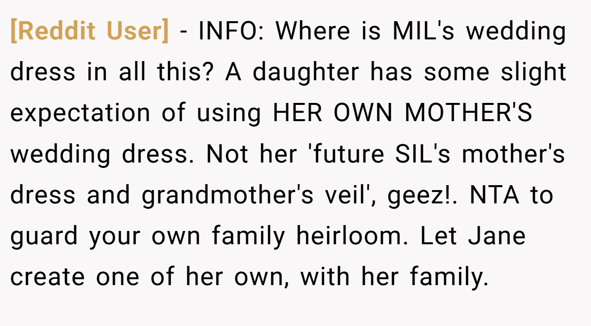 [Reddit User] − INFO: Where is MIL's wedding dress in all this? A daughter has some slight expectation of using HER OWN MOTHER'S wedding dress. Not her 'future SIL's mother's dress and grandmother's veil', geez!. NTA to guard your own family heirloom. Let Jane create one of her own, with her family.