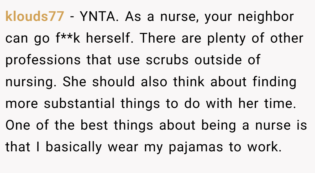 klouds77 − YNTA. As a nurse, your neighbor can go f**k herself. There are plenty of other professions that use scrubs outside of nursing. She should also think about finding more substantial things to do with her time. One of the best things about being a nurse is that I basically wear my pajamas to work.