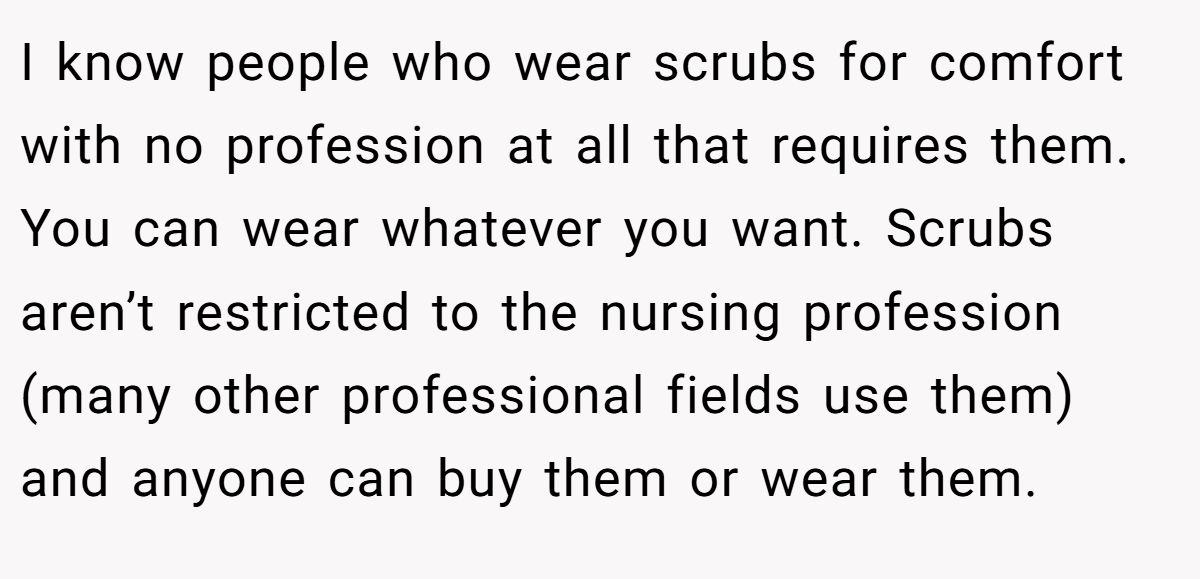 I know people who wear scrubs for comfort with no profession at all that requires them. You can wear whatever you want. Scrubs aren’t restricted to the nursing profession (many other professional fields use them) and anyone can buy them or wear them.