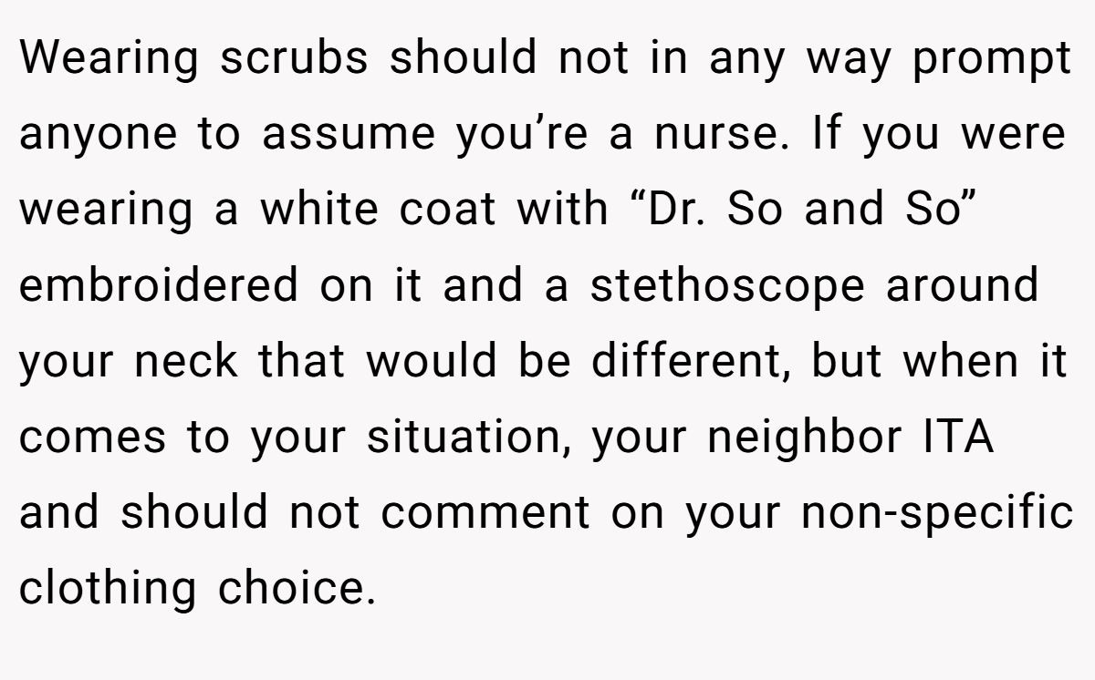 Wearing scrubs should not in any way prompt anyone to assume you’re a nurse. If you were wearing a white coat with “Dr. So and So” embroidered on it and a stethoscope around your neck that would be different, but when it comes to your situation, your neighbor ITA and should not comment on your non-specific clothing choice.