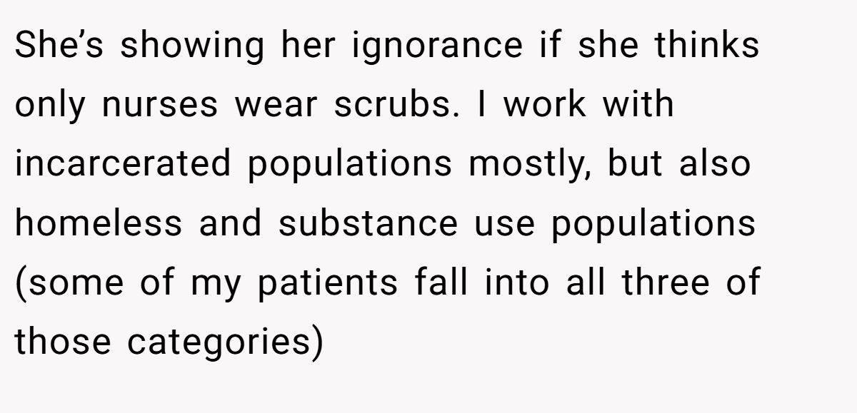 She’s showing her ignorance if she thinks only nurses wear scrubs. I work with incarcerated populations mostly, but also homeless and substance use populations (some of my patients fall into all three of those categories)