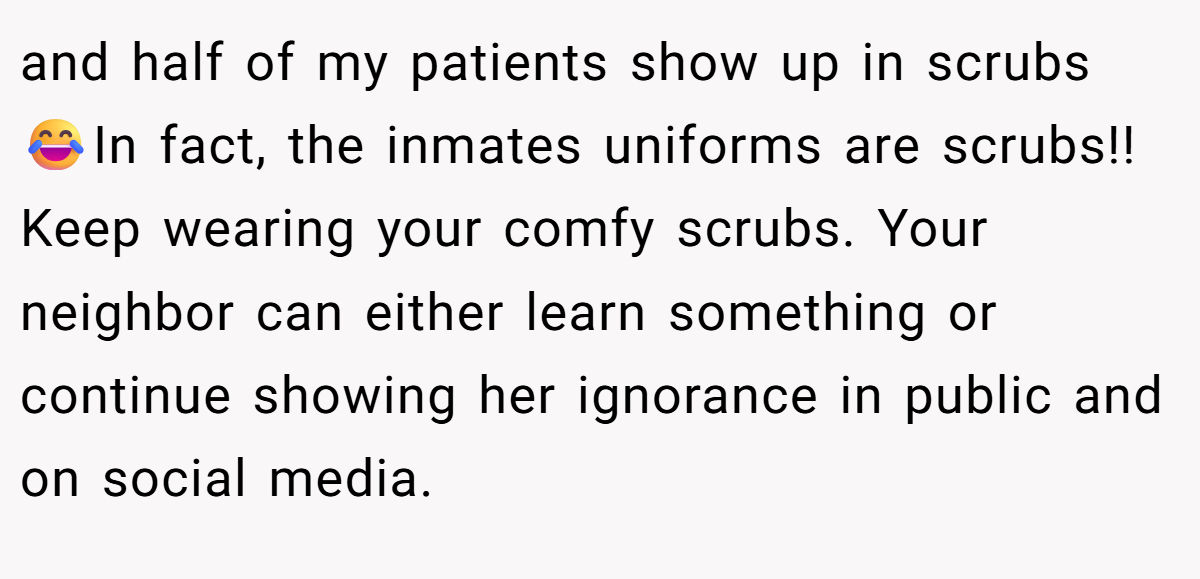 and half of my patients show up in scrubs 😂In fact, the inmates uniforms are scrubs!! Keep wearing your comfy scrubs. Your neighbor can either learn something or continue showing her ignorance in public and on social media.