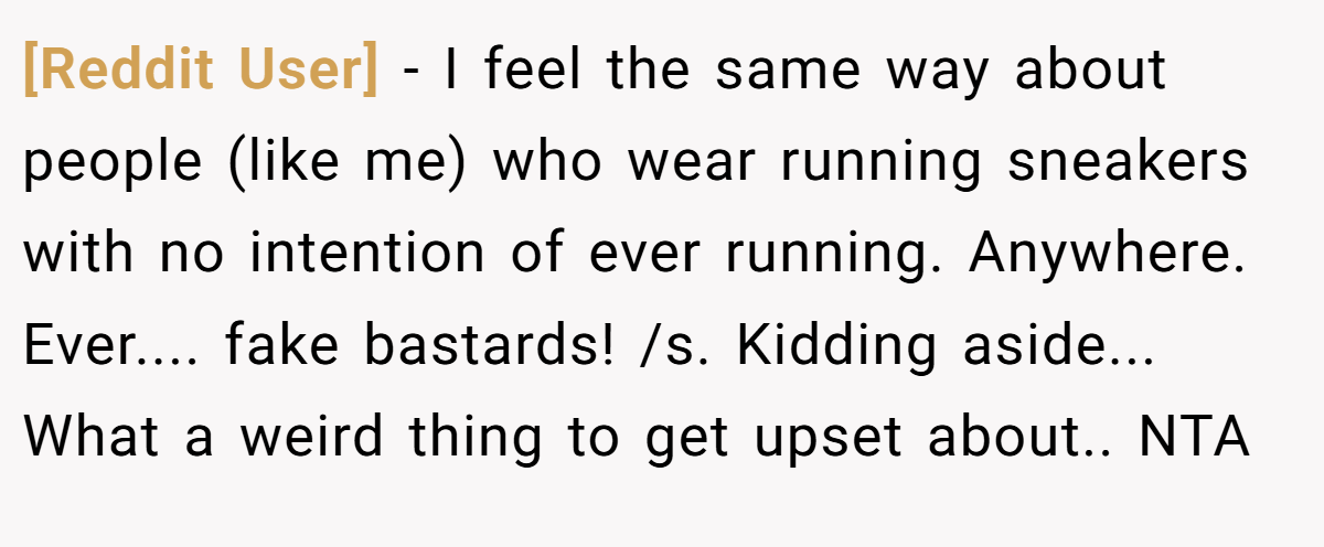 [Reddit User] − I feel the same way about people (like me) who wear running sneakers with no intention of ever running. Anywhere. Ever.... fake bastards! /s. Kidding aside... What a weird thing to get upset about.. NTA