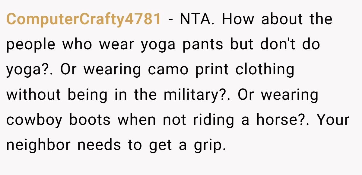ComputerCrafty4781 − NTA. How about the people who wear yoga pants but don't do yoga?. Or wearing camo print clothing without being in the military?. Or wearing cowboy boots when not riding a horse?. Your neighbor needs to get a grip.