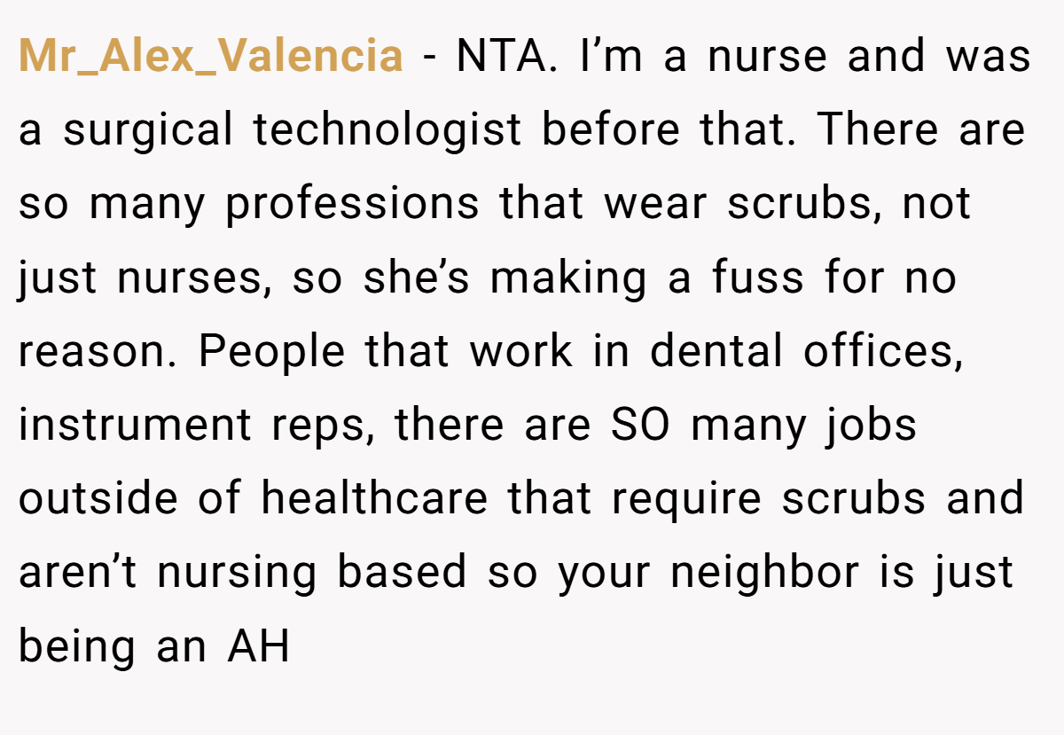 Mr_Alex_Valencia − NTA. I’m a nurse and was a surgical technologist before that. There are so many professions that wear scrubs, not just nurses, so she’s making a fuss for no reason. People that work in dental offices, instrument reps, there are SO many jobs outside of healthcare that require scrubs and aren’t nursing based so your neighbor is just being an AH