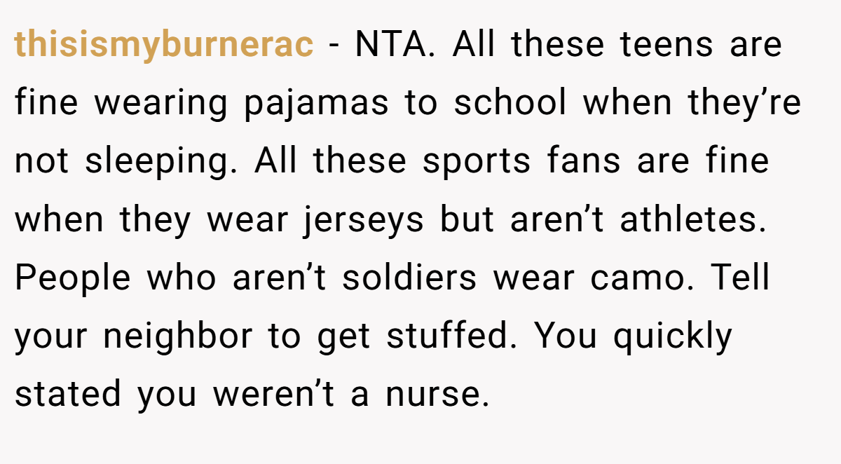 thisismyburnerac − NTA. All these teens are fine wearing pajamas to school when they’re not sleeping. All these sports fans are fine when they wear jerseys but aren’t athletes. People who aren’t soldiers wear camo. Tell your neighbor to get stuffed. You quickly stated you weren’t a nurse.
