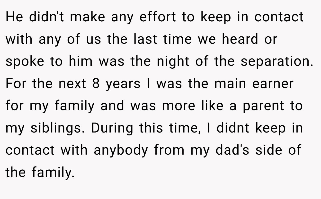 He didn't make any effort to keep in contact with any of us the last time we heard or spoke to him was the night of the separation. For the next 8 years I was the main earner for my family and was more like a parent to my siblings. During this time, I didnt keep in contact with anybody from my dad's side of the family.