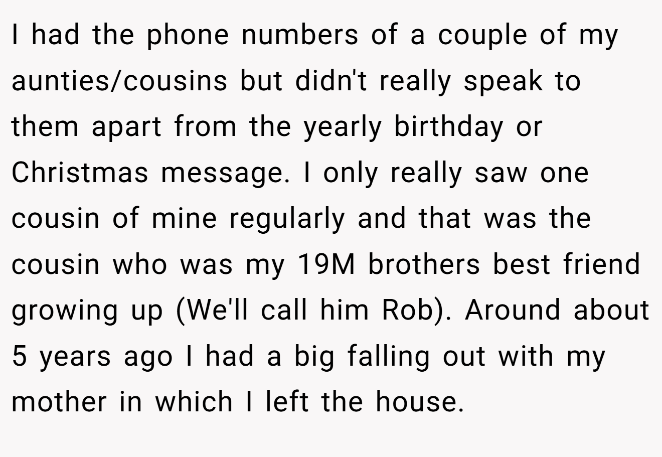 I had the phone numbers of a couple of my aunties/cousins but didn't really speak to them apart from the yearly birthday or Christmas message. I only really saw one cousin of mine regularly and that was the cousin who was my 19M brothers best friend growing up (We'll call him Rob). Around about 5 years ago I had a big falling out with my mother in which I left the house.