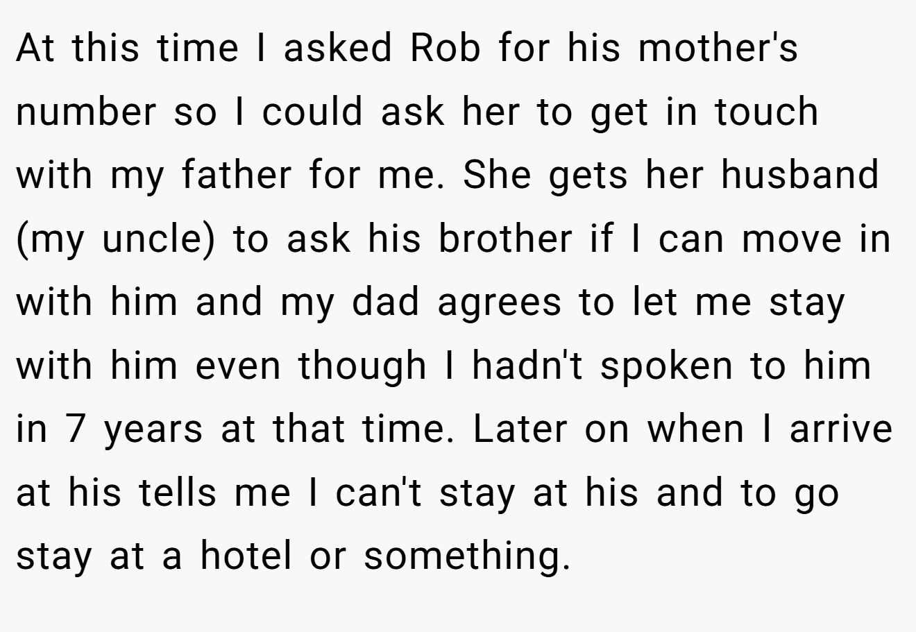 At this time I asked Rob for his mother's number so I could ask her to get in touch with my father for me. She gets her husband (my uncle) to ask his brother if I can move in with him and my dad agrees to let me stay with him even though I hadn't spoken to him in 7 years at that time. Later on when I arrive at his tells me I can't stay at his and to go stay at a hotel or something.