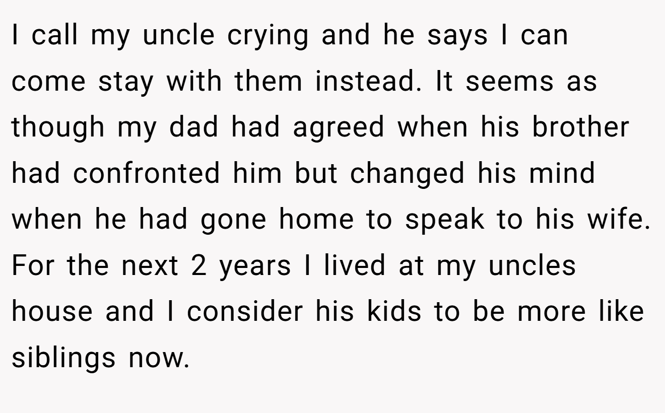 I call my uncle crying and he says I can come stay with them instead. It seems as though my dad had agreed when his brother had confronted him but changed his mind when he had gone home to speak to his wife. For the next 2 years I lived at my uncles house and I consider his kids to be more like siblings now.