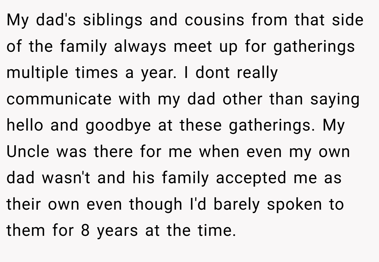 My dad's siblings and cousins from that side of the family always meet up for gatherings multiple times a year. I dont really communicate with my dad other than saying hello and goodbye at these gatherings. My Uncle was there for me when even my own dad wasn't and his family accepted me as their own even though I'd barely spoken to them for 8 years at the time.