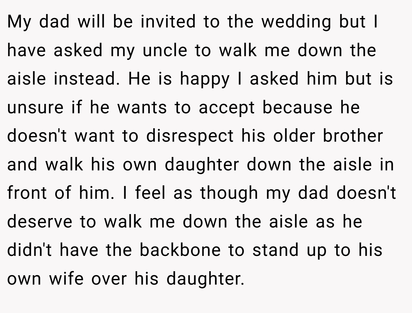 My dad will be invited to the wedding but I have asked my uncle to walk me down the aisle instead. He is happy I asked him but is unsure if he wants to accept because he doesn't want to disrespect his older brother and walk his own daughter down the aisle in front of him. I feel as though my dad doesn't deserve to walk me down the aisle as he didn't have the backbone to stand up to his own wife over his daughter.