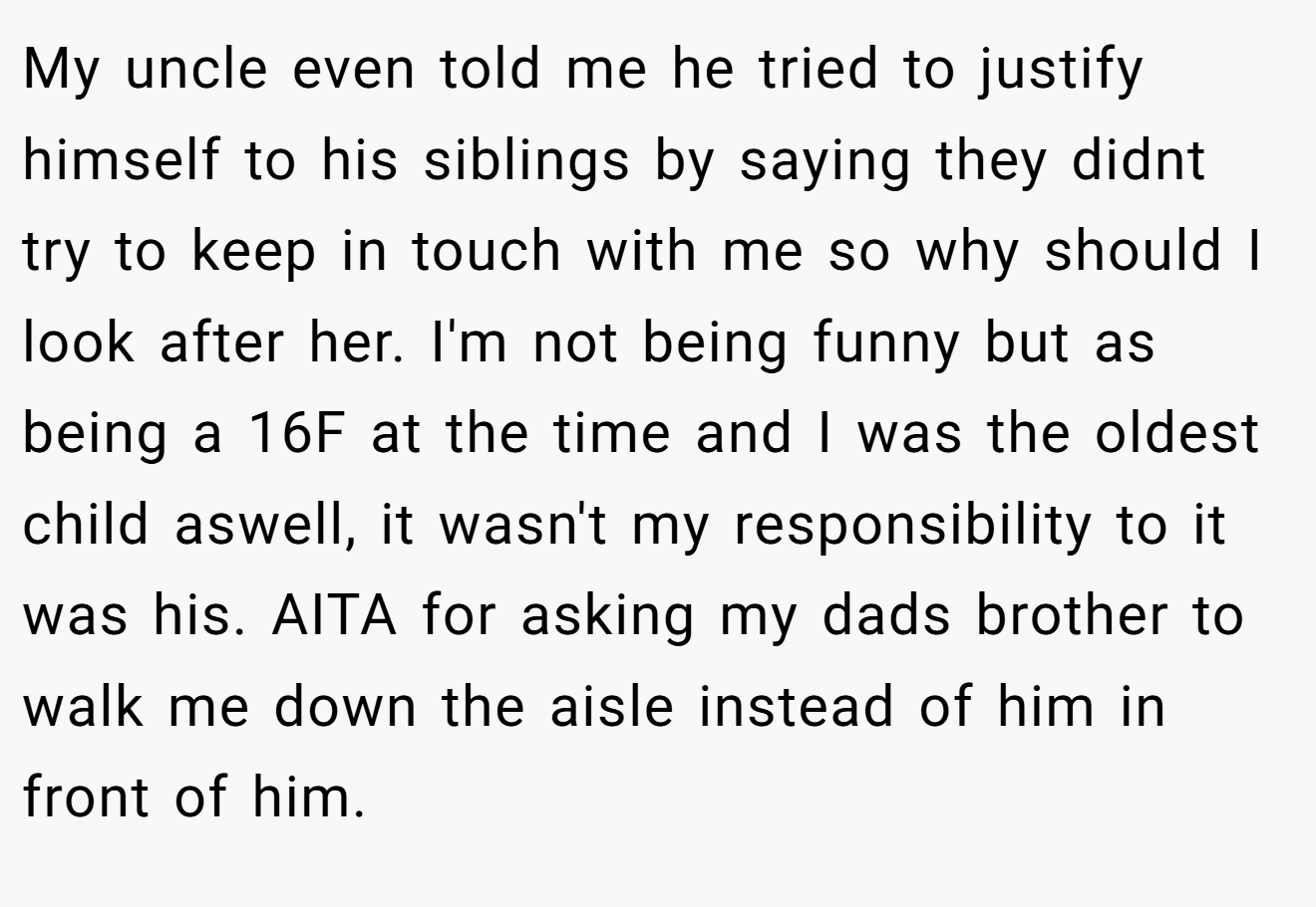 My uncle even told me he tried to justify himself to his siblings by saying they didnt try to keep in touch with me so why should I look after her. I'm not being funny but as being a 16F at the time and I was the oldest child aswell, it wasn't my responsibility to it was his. AITA for asking my dads brother to walk me down the aisle instead of him in front of him.