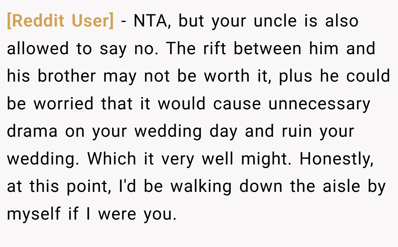 [Reddit User] - NTA, but your uncle is also allowed to say no. The rift between him and his brother may not be worth it, plus he could be worried that it would cause unnecessary drama on your wedding day and ruin your wedding. Which it very well might. Honestly, at this point, I'd be walking down the aisle by myself if I were you.