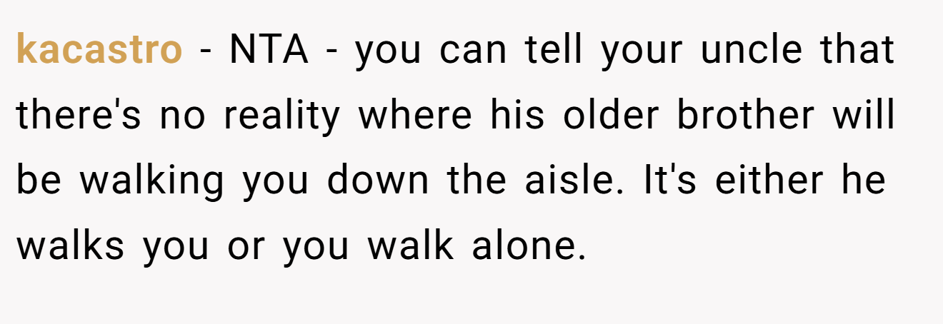 kacastro - NTA - you can tell your uncle that there's no reality where his older brother will be walking you down the aisle. It's either he walks you or you walk alone.