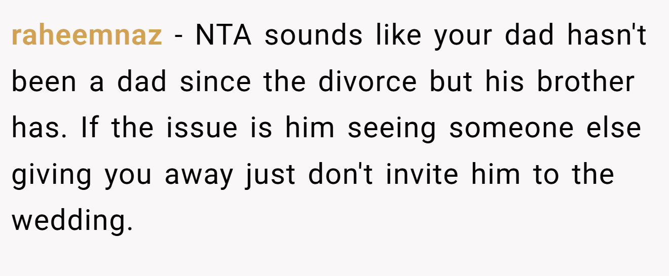 raheemnaz - NTA sounds like your dad hasn't been a dad since the divorce but his brother has. If the issue is him seeing someone else giving you away just don't invite him to the wedding.