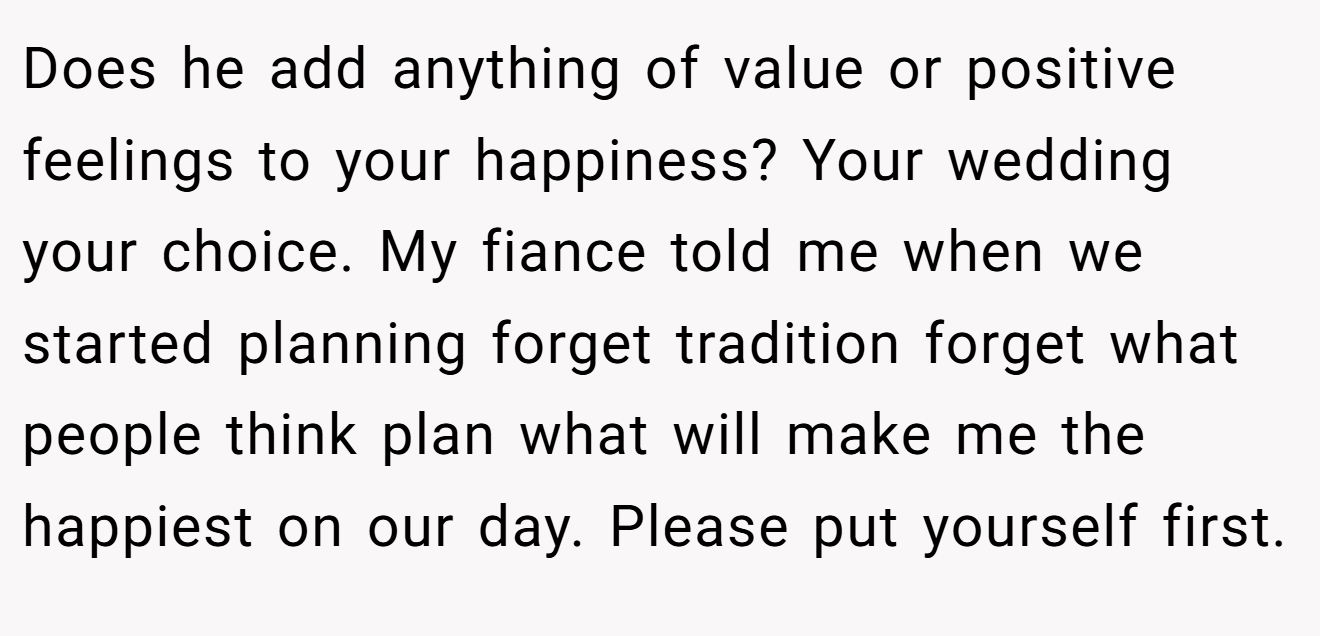 Does he add anything of value or positive feelings to your happiness? Your wedding your choice. My fiance told me when we started planning forget tradition forget what people think plan what will make me the happiest on our day. Please put yourself first.