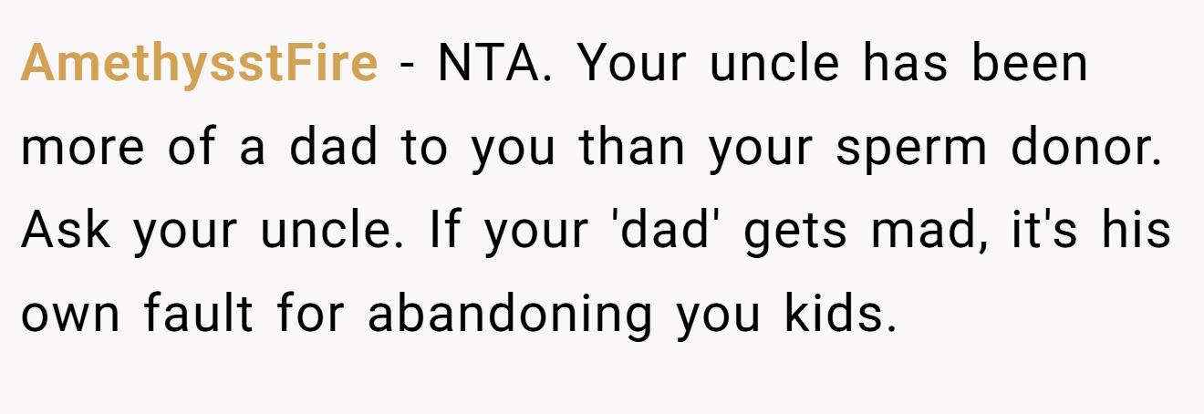 AmethysstFire - NTA. Your uncle has been more of a dad to you than your sperm donor. Ask your uncle. If your 'dad' gets mad, it's his own fault for abandoning you kids.